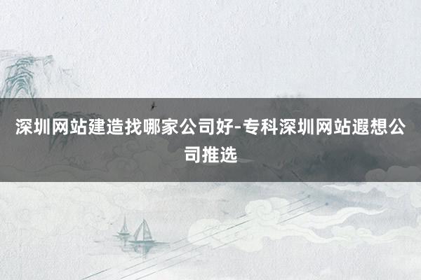 深圳网站建造找哪家公司好-专科深圳网站遐想公司推选
