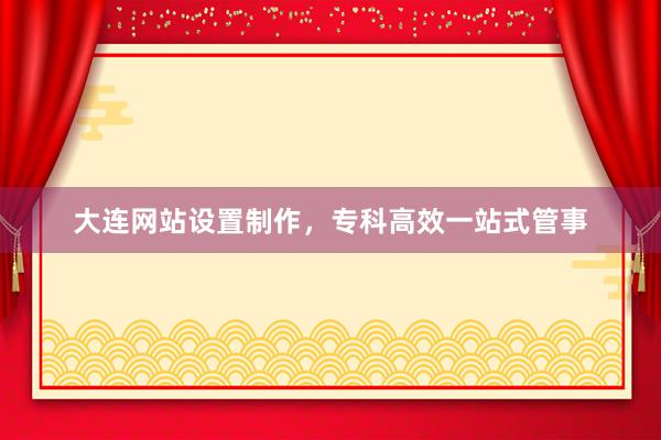 大连网站设置制作，专科高效一站式管事