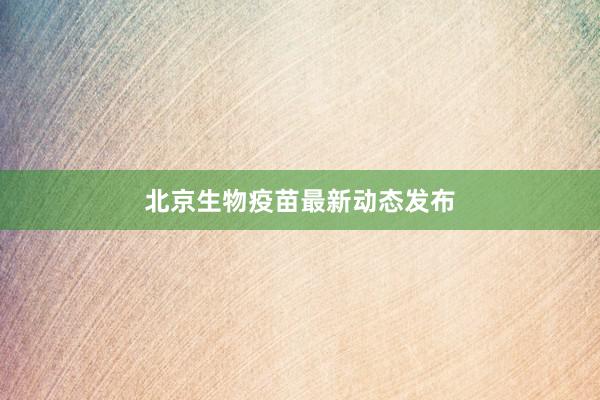 北京生物疫苗最新动态发布