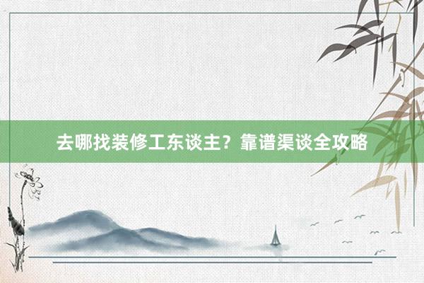 去哪找装修工东谈主？靠谱渠谈全攻略