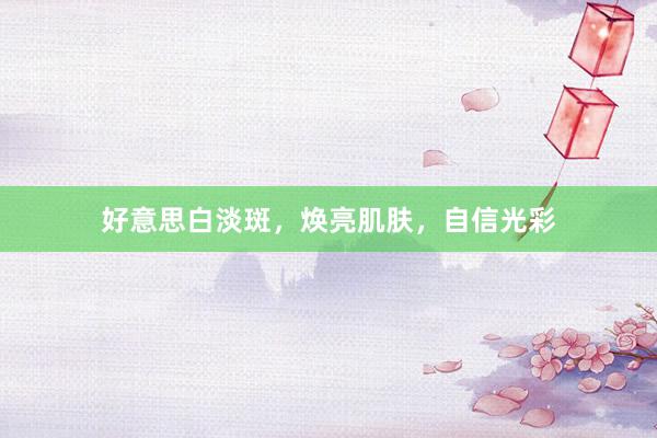 好意思白淡斑，焕亮肌肤，自信光彩