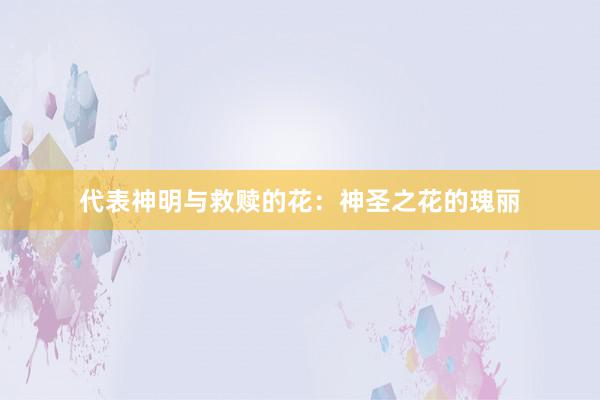 代表神明与救赎的花：神圣之花的瑰丽