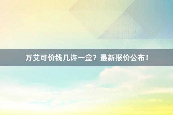 万艾可价钱几许一盒？最新报价公布！